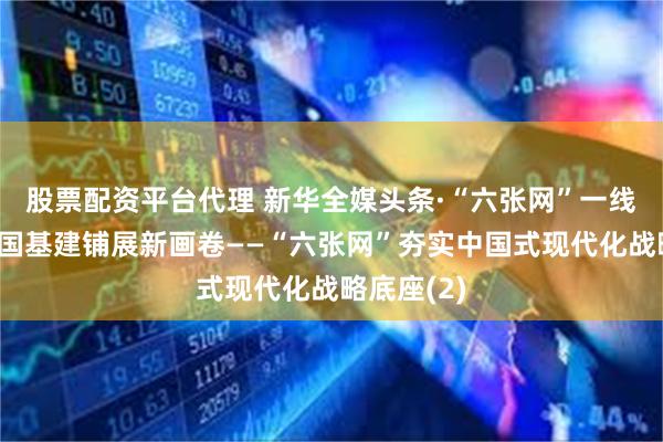 股票配资平台代理 新华全媒头条·“六张网”一线观察丨大国基建铺展新画卷——“六张网”夯实中国式现代化战略底座(2)