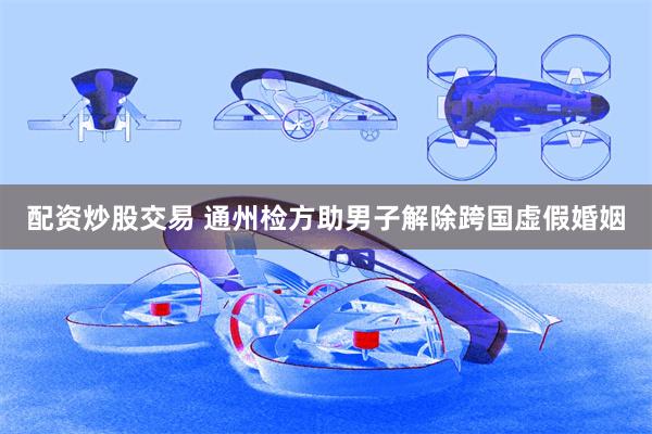 配资炒股交易 通州检方助男子解除跨国虚假婚姻