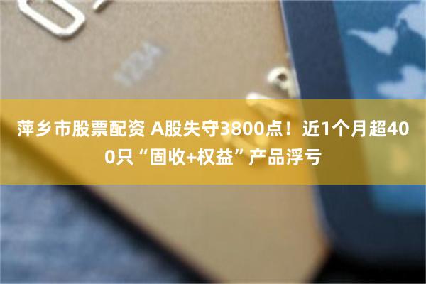 萍乡市股票配资 A股失守3800点!近1个月超400只“固收+权益”产品浮亏