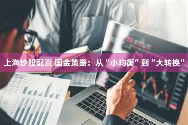 上海炒股配资 国金策略:从“小均衡”到“大转换”