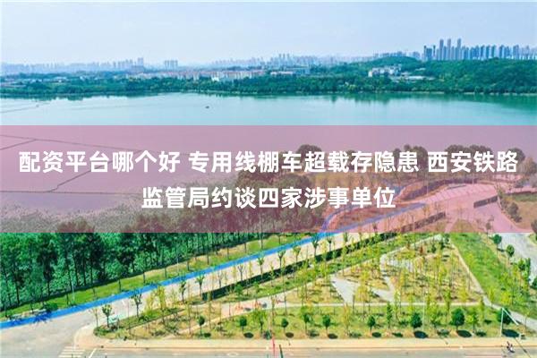 配资平台哪个好 专用线棚车超载存隐患 西安铁路监管局约谈四家涉事单位