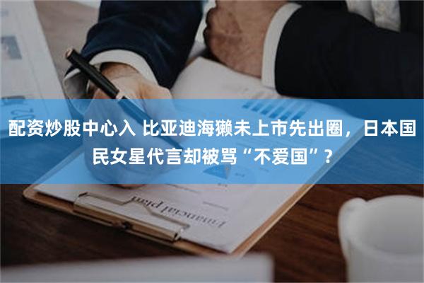 配资炒股中心入 比亚迪海獭未上市先出圈，日本国民女星代言却被骂“不爱国”？