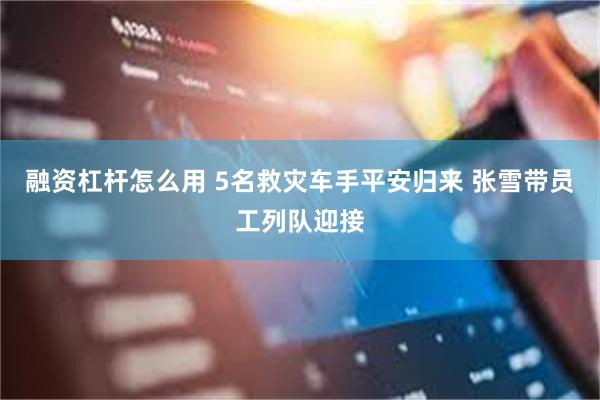 融资杠杆怎么用 5名救灾车手平安归来 张雪带员工列队迎接