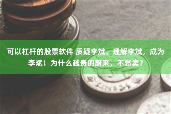 可以杠杆的股票软件 质疑李斌、理解李斌，成为李斌！为什么越贵的蔚来，不愁卖？