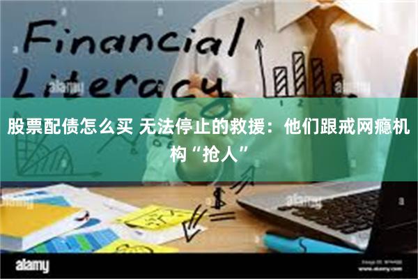 股票配债怎么买 无法停止的救援：他们跟戒网瘾机构“抢人”