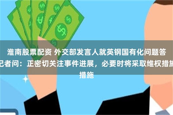 淮南股票配资 外交部发言人就英钢国有化问题答记者问：正密切关注事件进展，必要时将采取维权措施