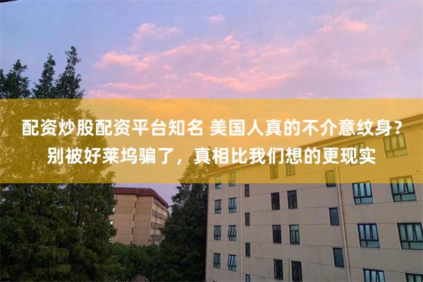 配资炒股配资平台知名 美国人真的不介意纹身？别被好莱坞骗了，真相比我们想的更现实