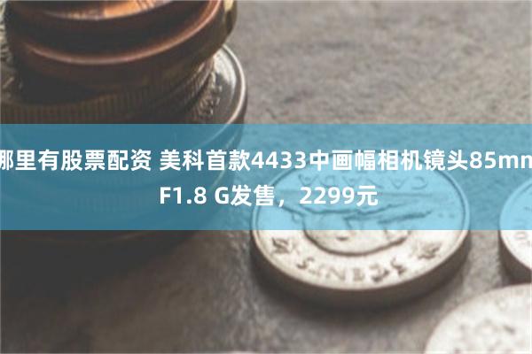 哪里有股票配资 美科首款4433中画幅相机镜头85mm F1.8 G发售,2299元