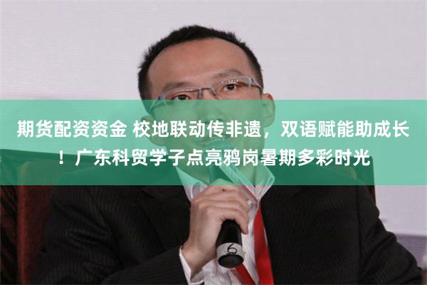 期货配资资金 校地联动传非遗，双语赋能助成长！广东科贸学子点亮鸦岗暑期多彩时光