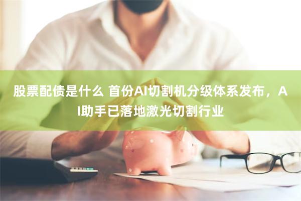 股票配债是什么 首份AI切割机分级体系发布,AI助手已落地激光切割行业