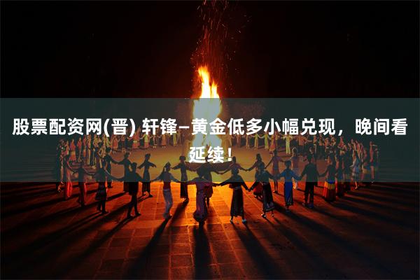 股票配资网(晋) 轩锋—黄金低多小幅兑现，晚间看延续！