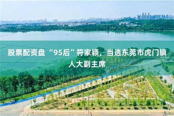 股票配资盘 “95后”符家颖，当选东莞市虎门镇人大副主席