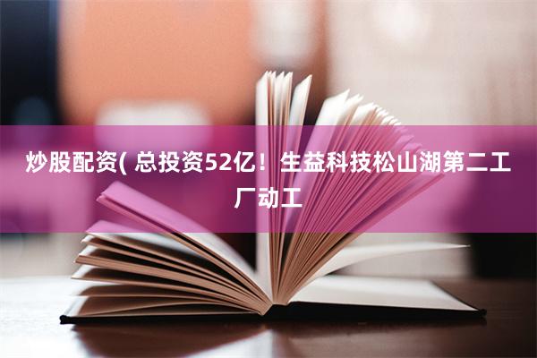 炒股配资( 总投资52亿！生益科技松山湖第二工厂动工