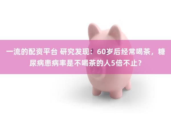 一流的配资平台 研究发现：60岁后经常喝茶，糖尿病患病率是不喝茶的人5倍不止？