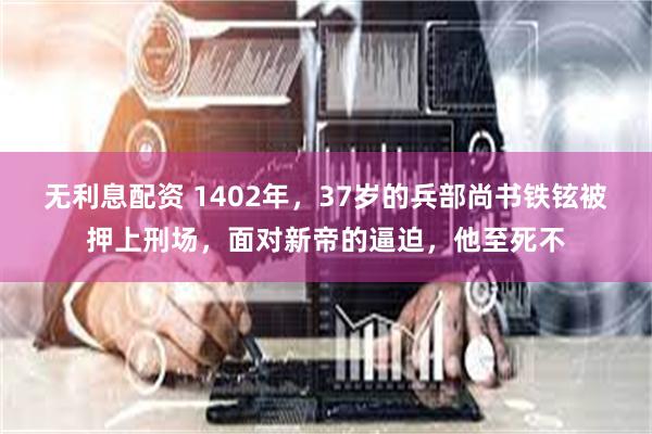 无利息配资 1402年，37岁的兵部尚书铁铉被押上刑场，面对新帝的逼迫，他至死不