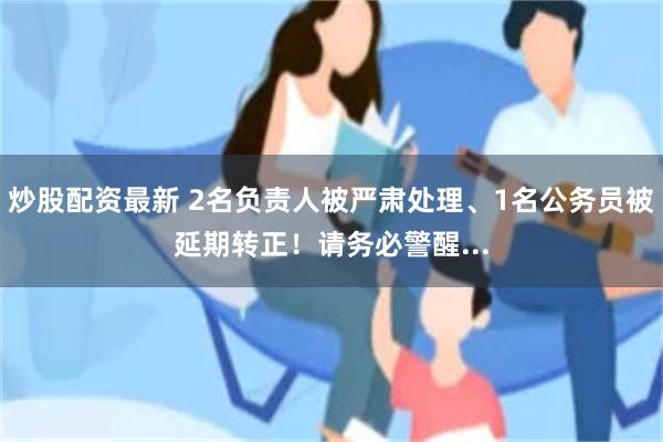 炒股配资最新 2名负责人被严肃处理、1名公务员被延期转正！请务必警醒...