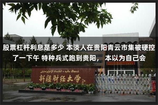 股票杠杆利息是多少 本淡人在贵阳青云市集被硬控了一下午 特种兵式跑到贵阳， 本以为自己会