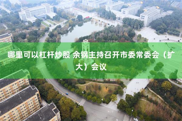 哪里可以杠杆炒股 余钢主持召开市委常委会（扩大）会议