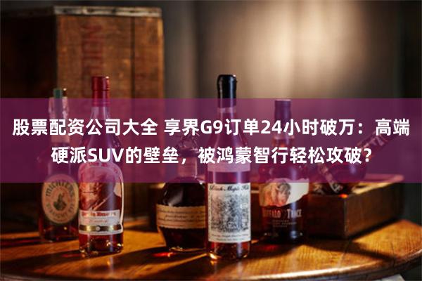 股票配资公司大全 享界G9订单24小时破万：高端硬派SUV的壁垒，被鸿蒙智行轻松攻破？