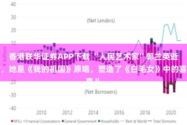 香港联华证券APP下载 “人民艺术家”郭兰英逝世，她是《我的祖国》原唱，塑造了《白毛女》中的喜儿