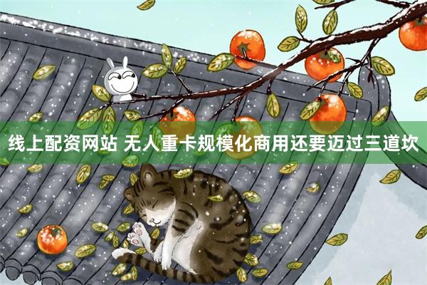 线上配资网站 无人重卡规模化商用还要迈过三道坎