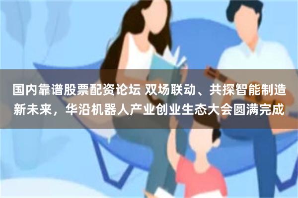 国内靠谱股票配资论坛 双场联动、共探智能制造新未来，华沿机器人产业创业生态大会圆满完成