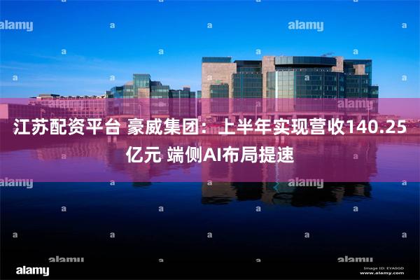 江苏配资平台 豪威集团：上半年实现营收140.25亿元 端侧AI布局提速