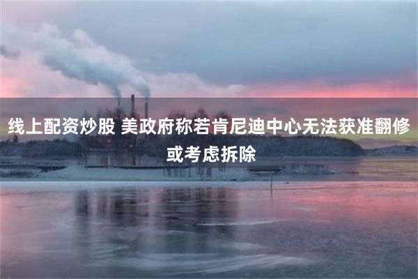 线上配资炒股 美政府称若肯尼迪中心无法获准翻修 或考虑拆除