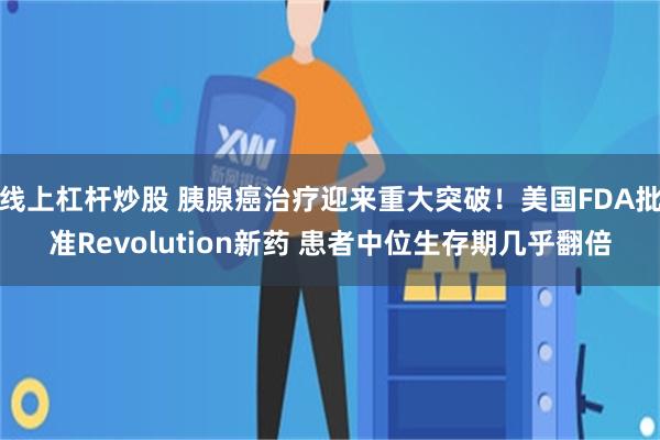 线上杠杆炒股 胰腺癌治疗迎来重大突破！美国FDA批准Revolution新药 患者中位生存期几乎翻倍
