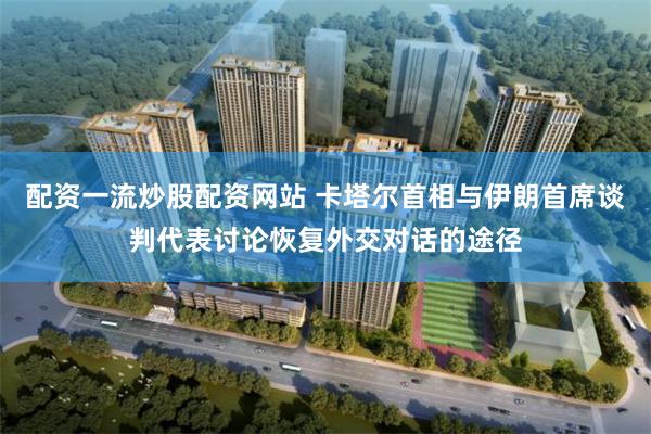 配资一流炒股配资网站 卡塔尔首相与伊朗首席谈判代表讨论恢复外交对话的途径