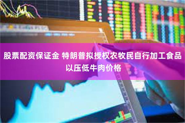 股票配资保证金 特朗普拟授权农牧民自行加工食品 以压低牛肉价格