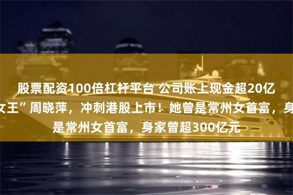 股票配资100倍杠杆平台 公司账上现金超20亿元,A股“车灯女王”周晓萍,冲刺港股上市!她曾是常州女首富,身家曾超300亿元