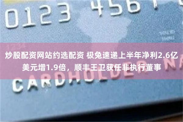 炒股配资网站约选配资 极兔速递上半年净利2.6亿美元增1.9倍，顺丰王卫获任非执行董事