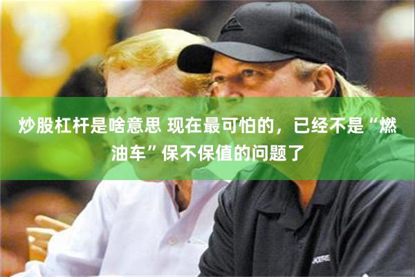炒股杠杆是啥意思 现在最可怕的,已经不是“燃油车”保不保值的问题了
