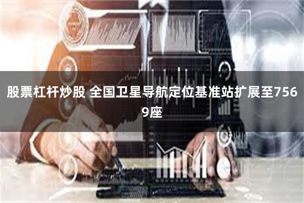 股票杠杆炒股 全国卫星导航定位基准站扩展至7569座