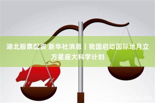 湖北股票配资 新华社消息｜我国启动国际地月立方星座大科学计划