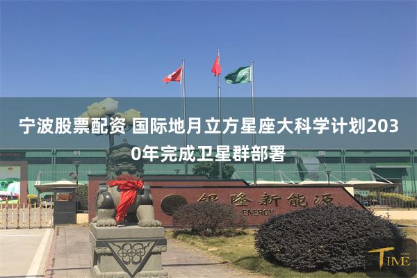 宁波股票配资 国际地月立方星座大科学计划2030年完成卫星群部署