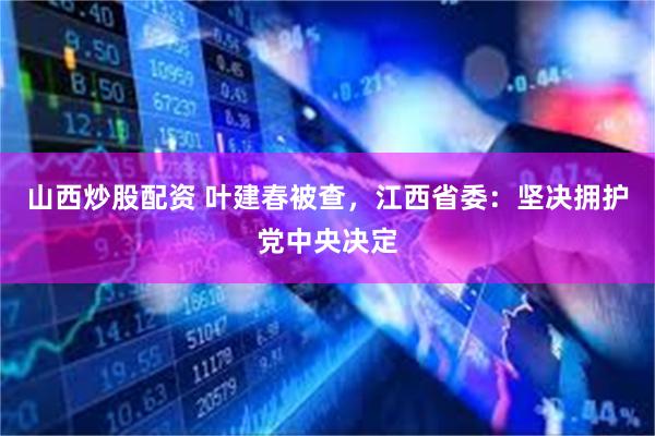 山西炒股配资 叶建春被查，江西省委：坚决拥护党中央决定