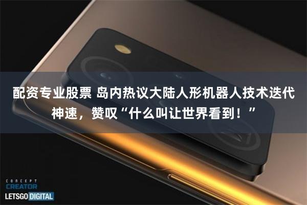 配资专业股票 岛内热议大陆人形机器人技术迭代神速，赞叹“什么叫让世界看到！”