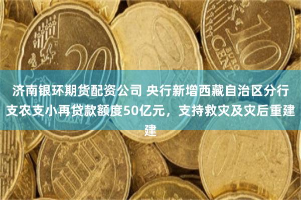 济南银环期货配资公司 央行新增西藏自治区分行支农支小再贷款额度50亿元，支持救灾及灾后重建