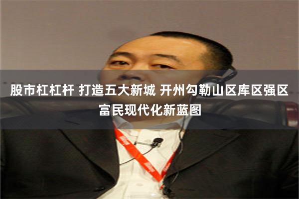 股市杠杠杆 打造五大新城 开州勾勒山区库区强区富民现代化新蓝图