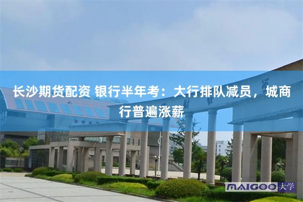 长沙期货配资 银行半年考：大行排队减员，城商行普遍涨薪