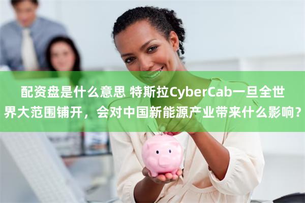 配资盘是什么意思 特斯拉CyberCab一旦全世界大范围铺开，会对中国新能源产业带来什么影响？