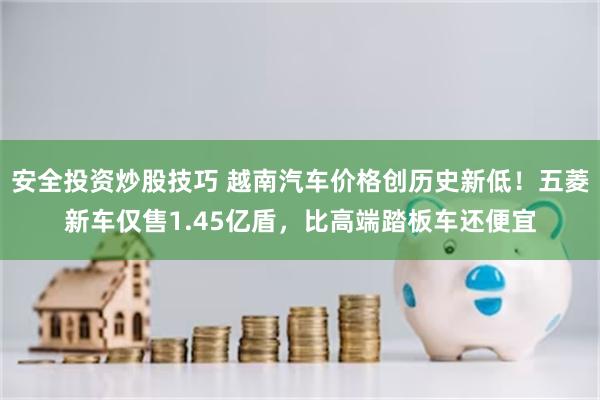 安全投资炒股技巧 越南汽车价格创历史新低！五菱新车仅售1.45亿盾，比高端踏板车还便宜