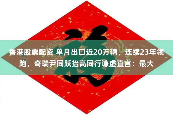香港股票配资 单月出口近20万辆、连续23年领跑，奇瑞尹同跃抬高同行谦虚直言：最大