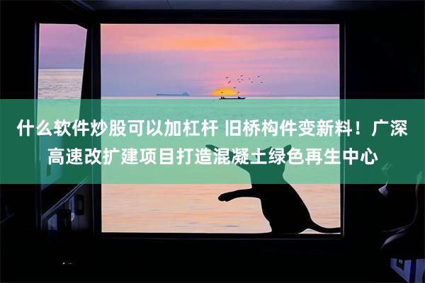 什么软件炒股可以加杠杆 旧桥构件变新料!广深高速改扩建项目打造混凝土绿色再生中心