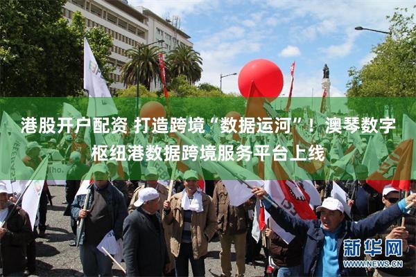 港股开户配资 打造跨境“数据运河”！澳琴数字枢纽港数据跨境服务平台上线