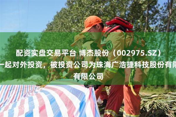配资实盘交易平台 博杰股份（002975.SZ）新增一起对外投资，被投资公司为珠海广浩捷科技股份有限公司
