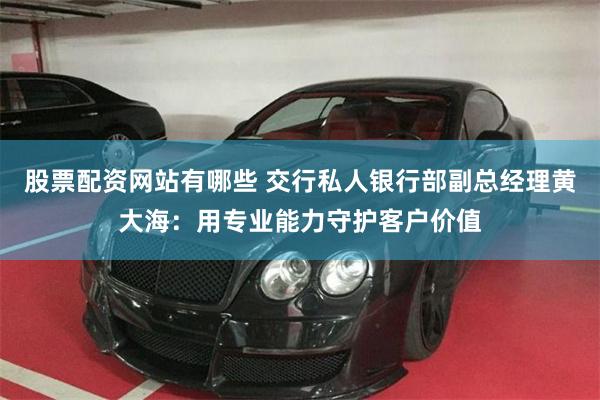股票配资网站有哪些 交行私人银行部副总经理黄大海：用专业能力守护客户价值