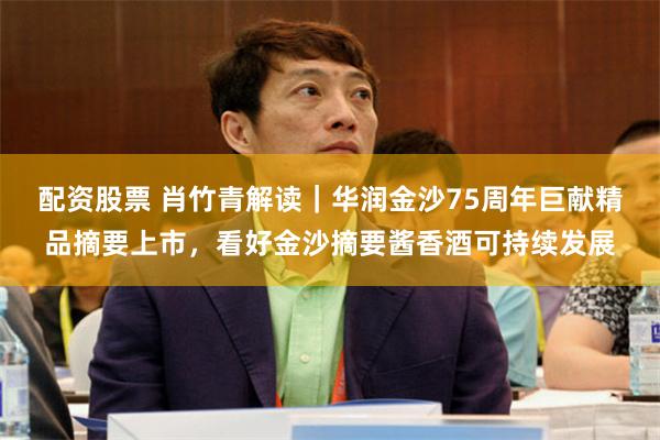 配资股票 肖竹青解读｜华润金沙75周年巨献精品摘要上市，看好金沙摘要酱香酒可持续发展